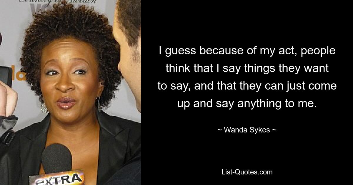 I guess because of my act, people think that I say things they want to say, and that they can just come up and say anything to me. — © Wanda Sykes