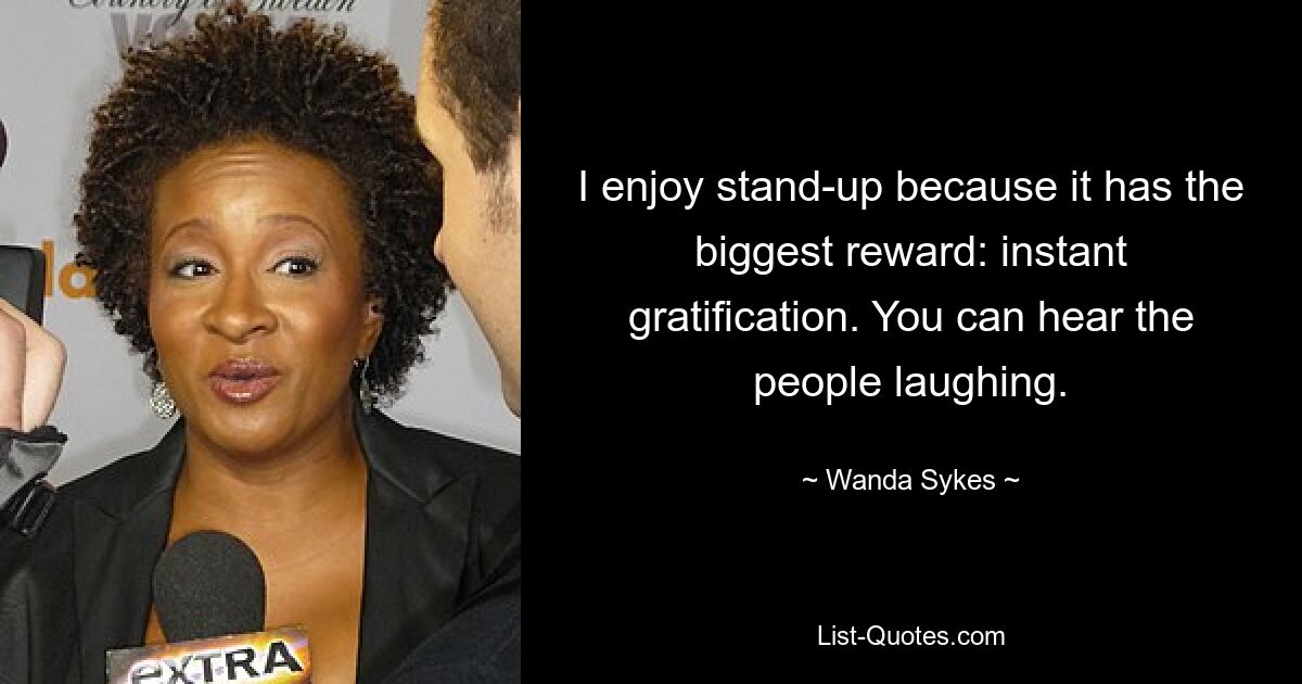 I enjoy stand-up because it has the biggest reward: instant gratification. You can hear the people laughing. — © Wanda Sykes