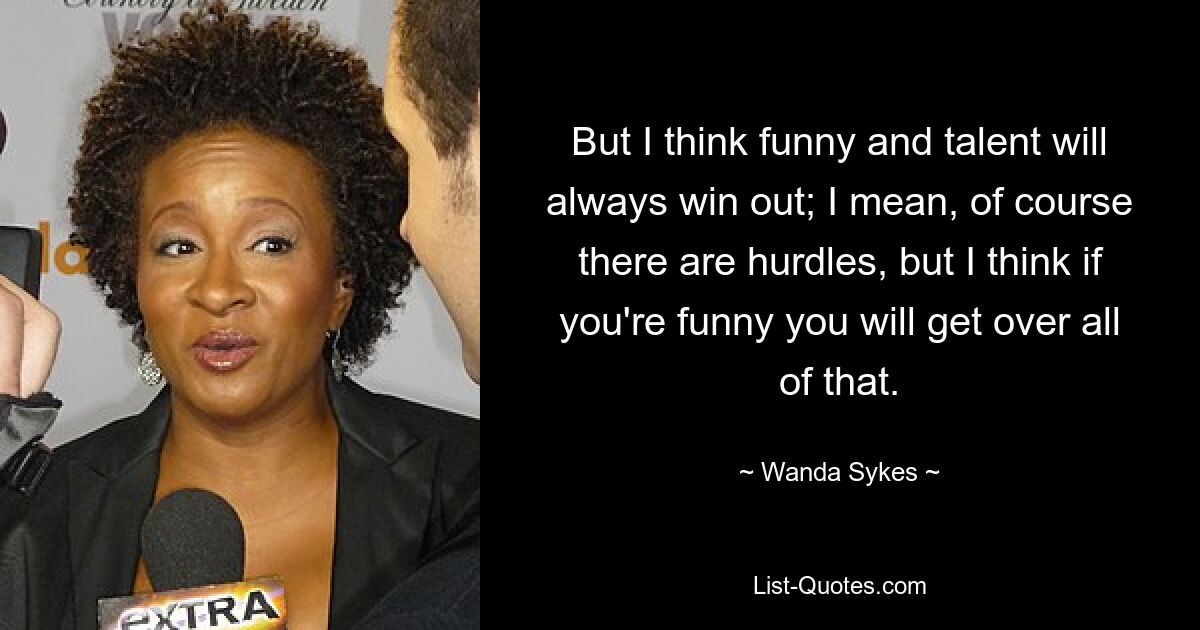 But I think funny and talent will always win out; I mean, of course there are hurdles, but I think if you're funny you will get over all of that. — © Wanda Sykes