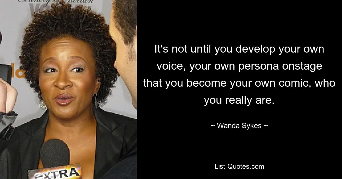 It's not until you develop your own voice, your own persona onstage that you become your own comic, who you really are. — © Wanda Sykes