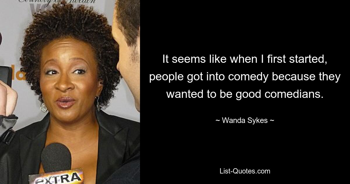 It seems like when I first started, people got into comedy because they wanted to be good comedians. — © Wanda Sykes