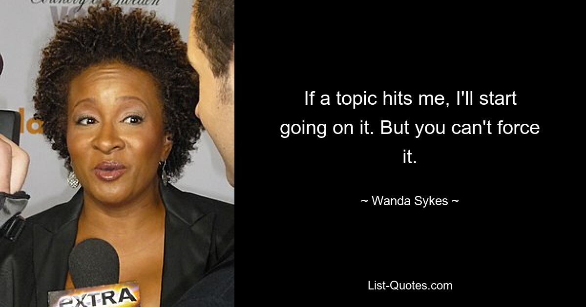 If a topic hits me, I'll start going on it. But you can't force it. — © Wanda Sykes