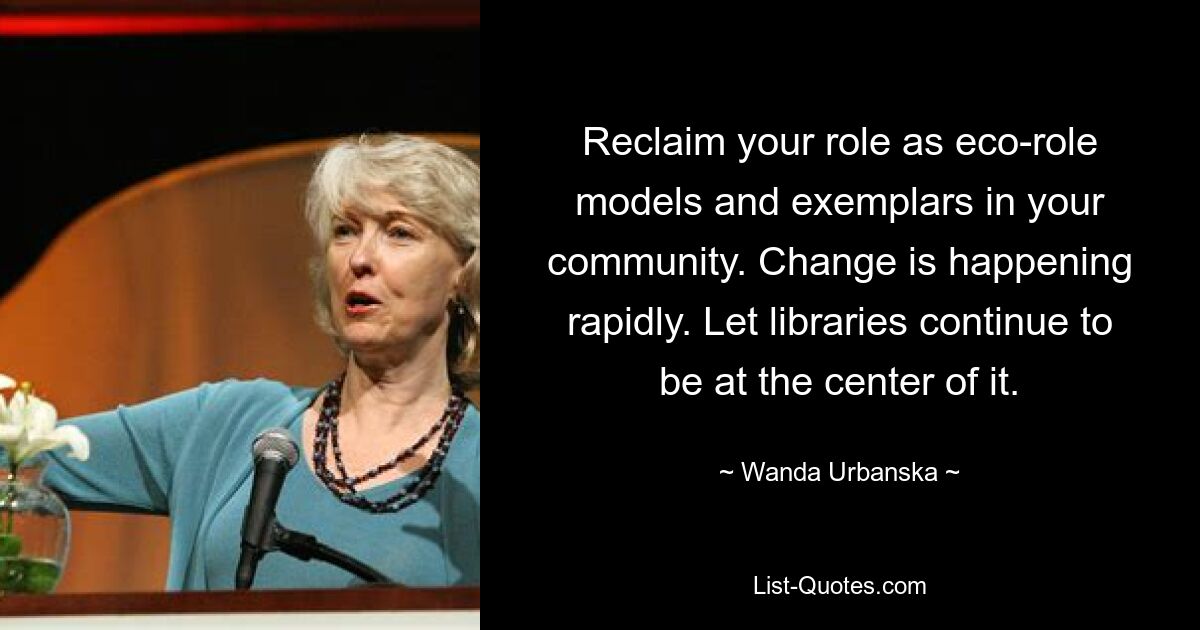 Reclaim your role as eco-role models and exemplars in your community. Change is happening rapidly. Let libraries continue to be at the center of it. — © Wanda Urbanska