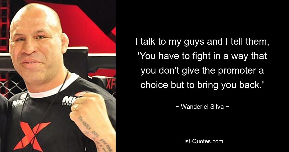 I talk to my guys and I tell them, 'You have to fight in a way that you don't give the promoter a choice but to bring you back.' — © Wanderlei Silva