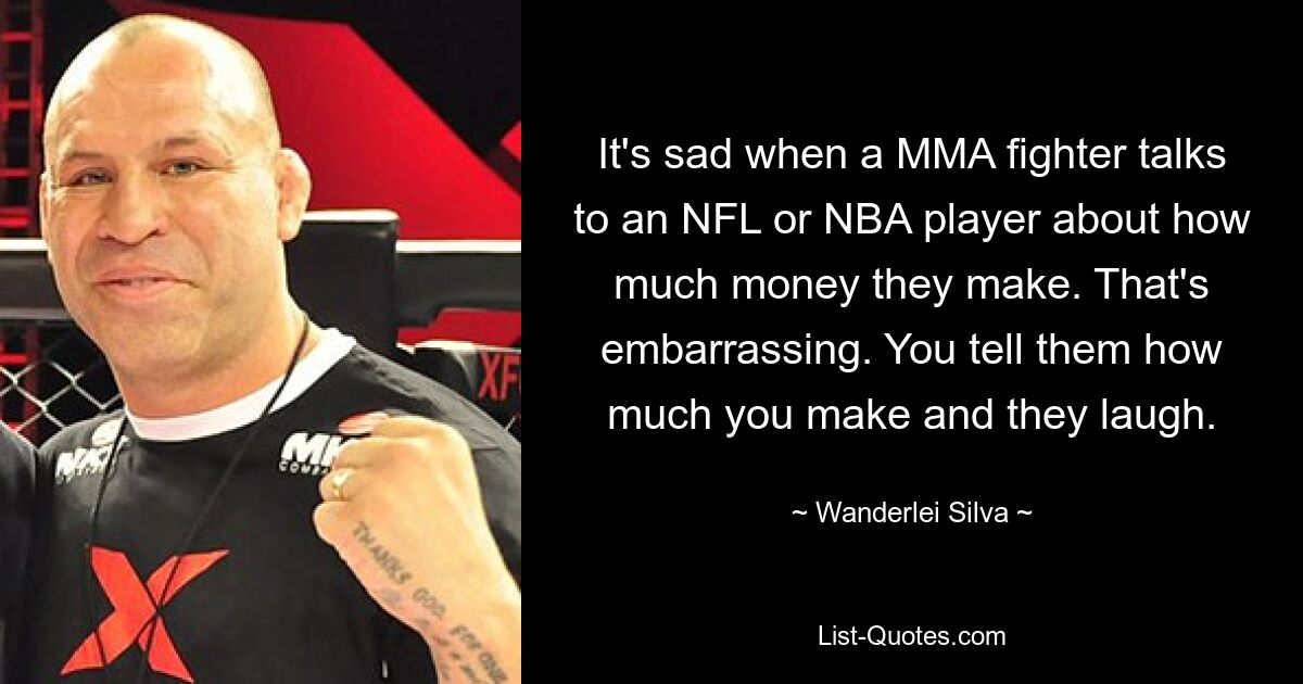 It's sad when a MMA fighter talks to an NFL or NBA player about how much money they make. That's embarrassing. You tell them how much you make and they laugh. — © Wanderlei Silva