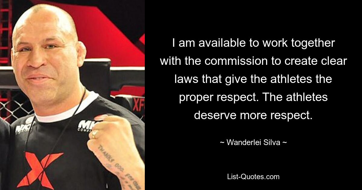 I am available to work together with the commission to create clear laws that give the athletes the proper respect. The athletes deserve more respect. — © Wanderlei Silva