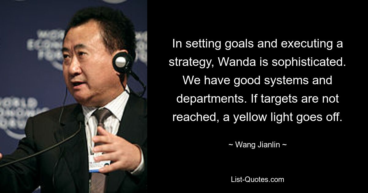 In setting goals and executing a strategy, Wanda is sophisticated. We have good systems and departments. If targets are not reached, a yellow light goes off. — © Wang Jianlin