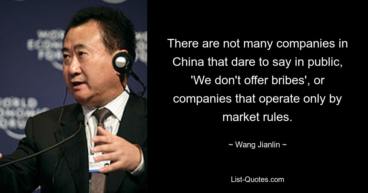 There are not many companies in China that dare to say in public, 'We don't offer bribes', or companies that operate only by market rules. — © Wang Jianlin