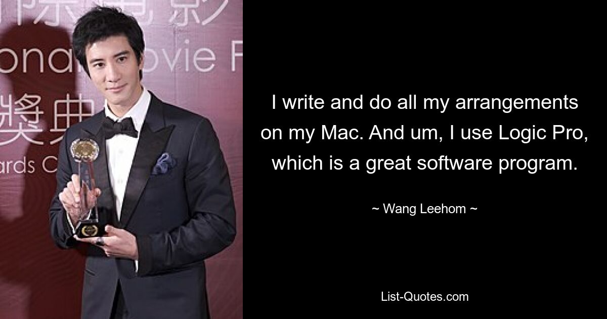 I write and do all my arrangements on my Mac. And um, I use Logic Pro, which is a great software program. — © Wang Leehom