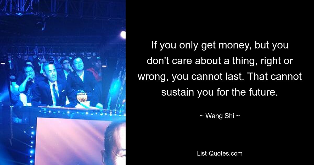 If you only get money, but you don't care about a thing, right or wrong, you cannot last. That cannot sustain you for the future. — © Wang Shi