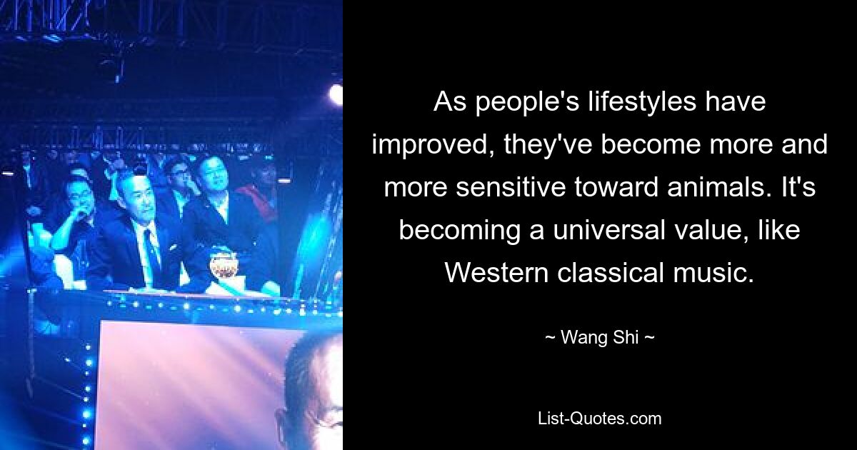 As people's lifestyles have improved, they've become more and more sensitive toward animals. It's becoming a universal value, like Western classical music. — © Wang Shi