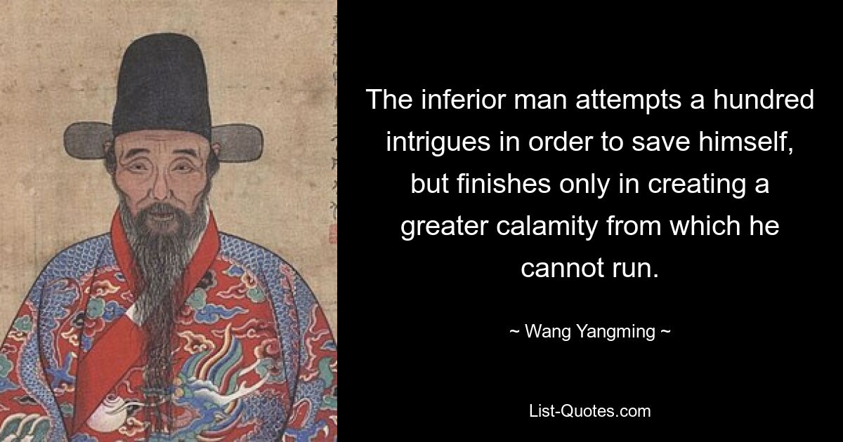 The inferior man attempts a hundred intrigues in order to save himself, but finishes only in creating a greater calamity from which he cannot run. — © Wang Yangming