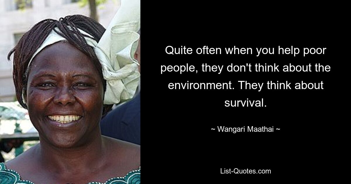 Quite often when you help poor people, they don't think about the environment. They think about survival. — © Wangari Maathai