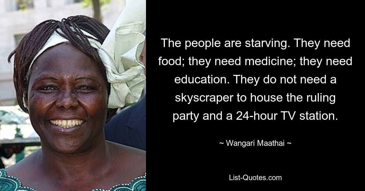 The people are starving. They need food; they need medicine; they need education. They do not need a skyscraper to house the ruling party and a 24-hour TV station. — © Wangari Maathai