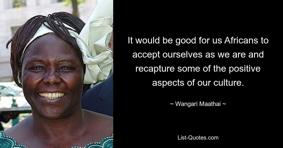 It would be good for us Africans to accept ourselves as we are and recapture some of the positive aspects of our culture. — © Wangari Maathai