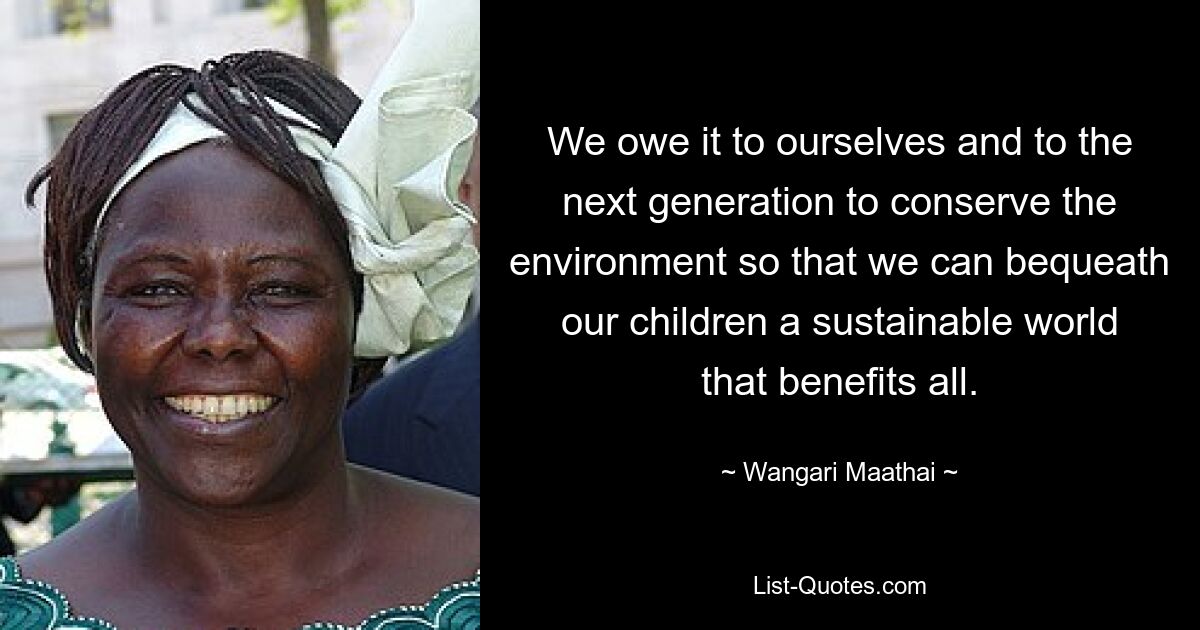 We owe it to ourselves and to the next generation to conserve the environment so that we can bequeath our children a sustainable world that benefits all. — © Wangari Maathai