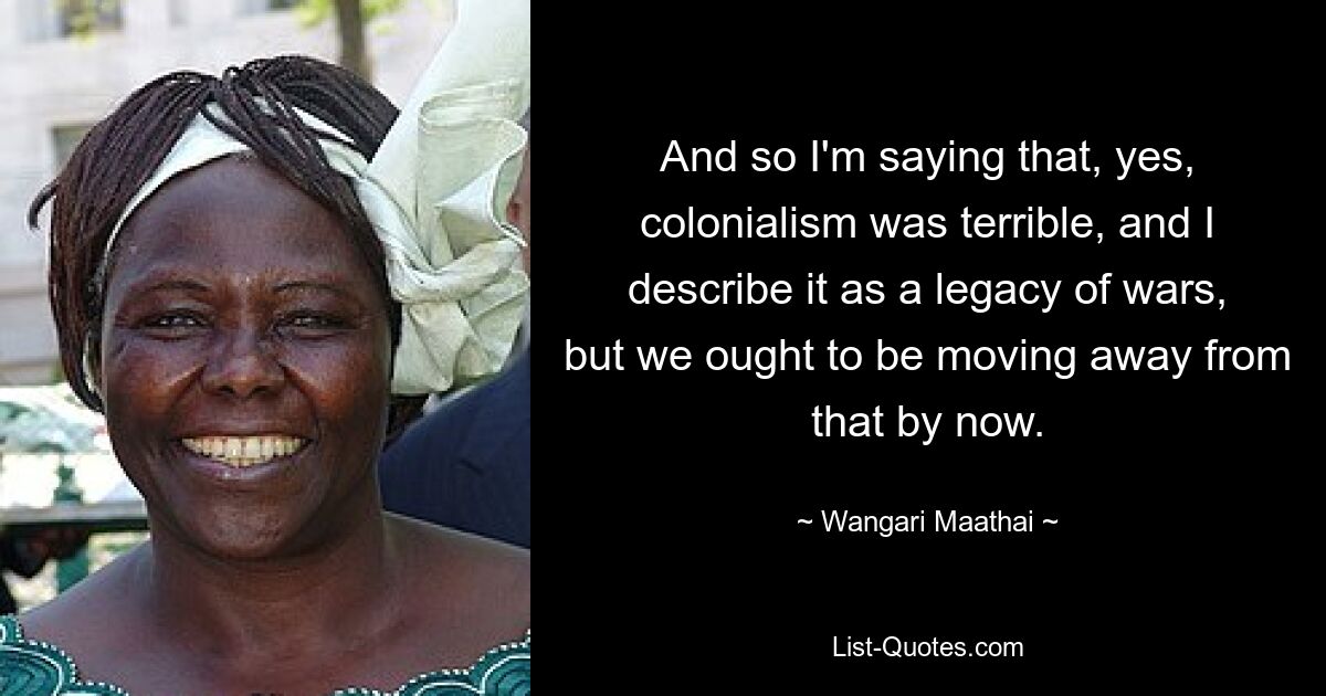 And so I'm saying that, yes, colonialism was terrible, and I describe it as a legacy of wars, but we ought to be moving away from that by now. — © Wangari Maathai