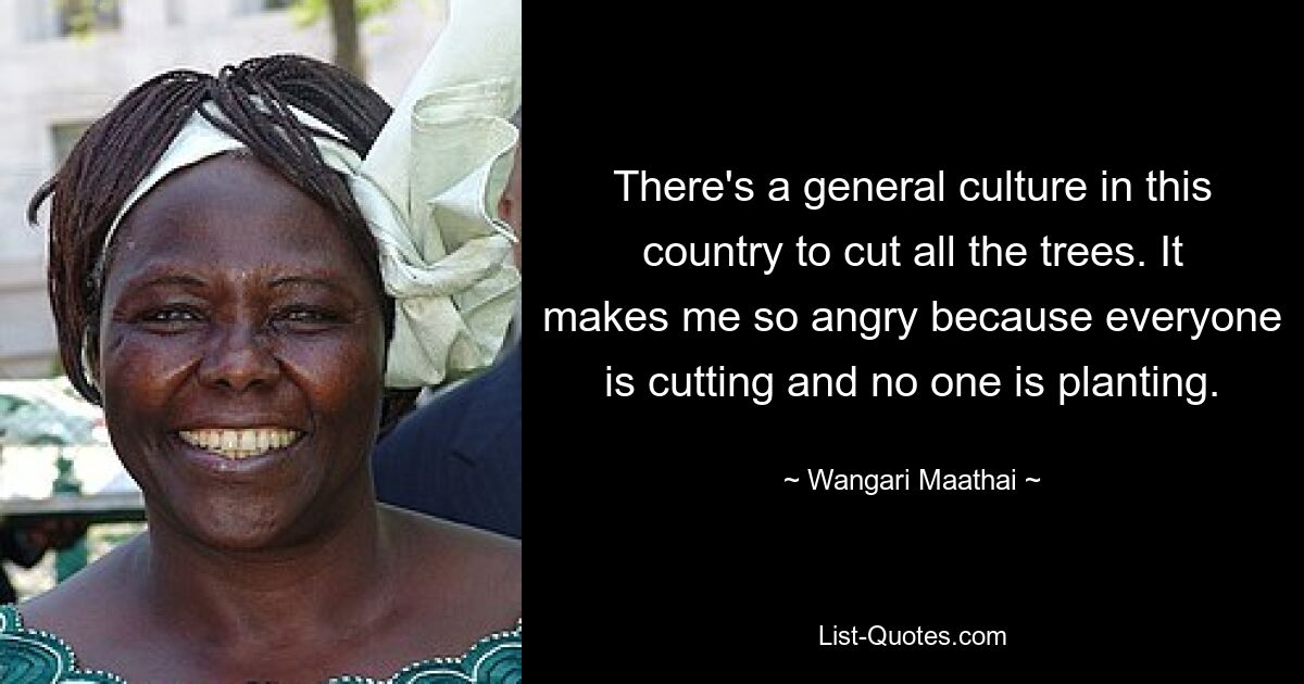 There's a general culture in this country to cut all the trees. It makes me so angry because everyone is cutting and no one is planting. — © Wangari Maathai