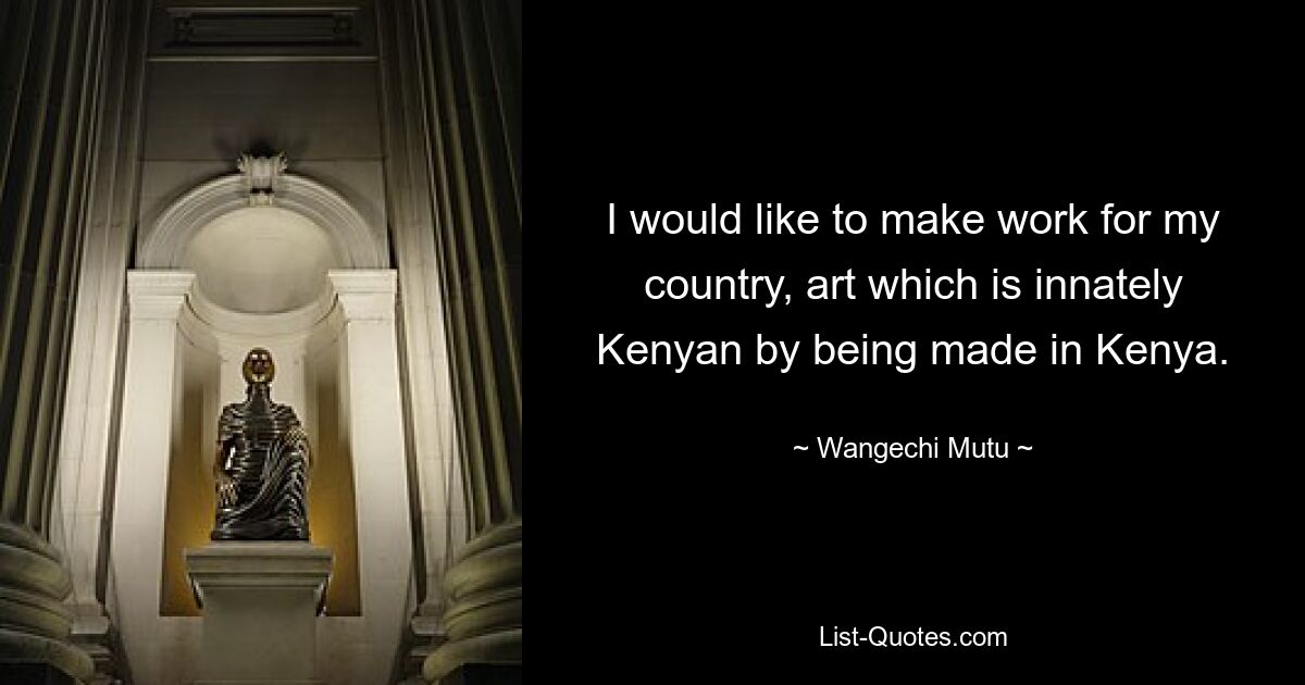 I would like to make work for my country, art which is innately Kenyan by being made in Kenya. — © Wangechi Mutu