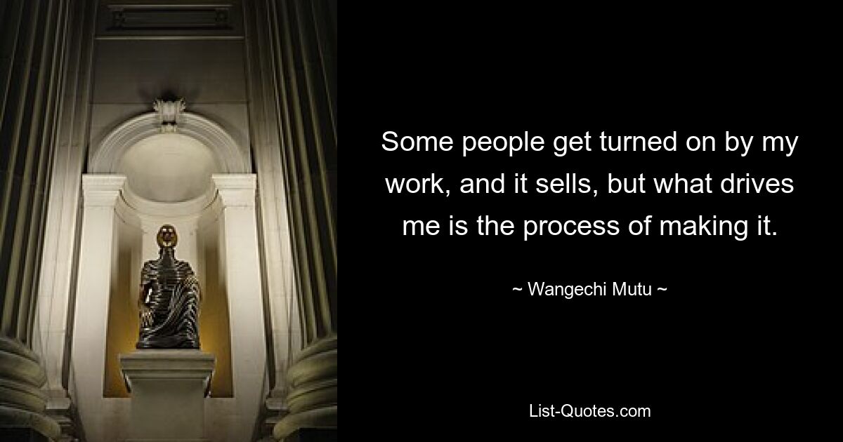 Some people get turned on by my work, and it sells, but what drives me is the process of making it. — © Wangechi Mutu