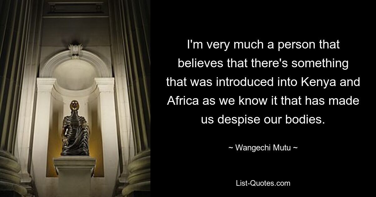 Я человек, который верит, что есть что-то, что было завезено в Кению и Африку такими, какими мы их знаем, что заставило нас презирать наши тела. — © Вангечи Муту 