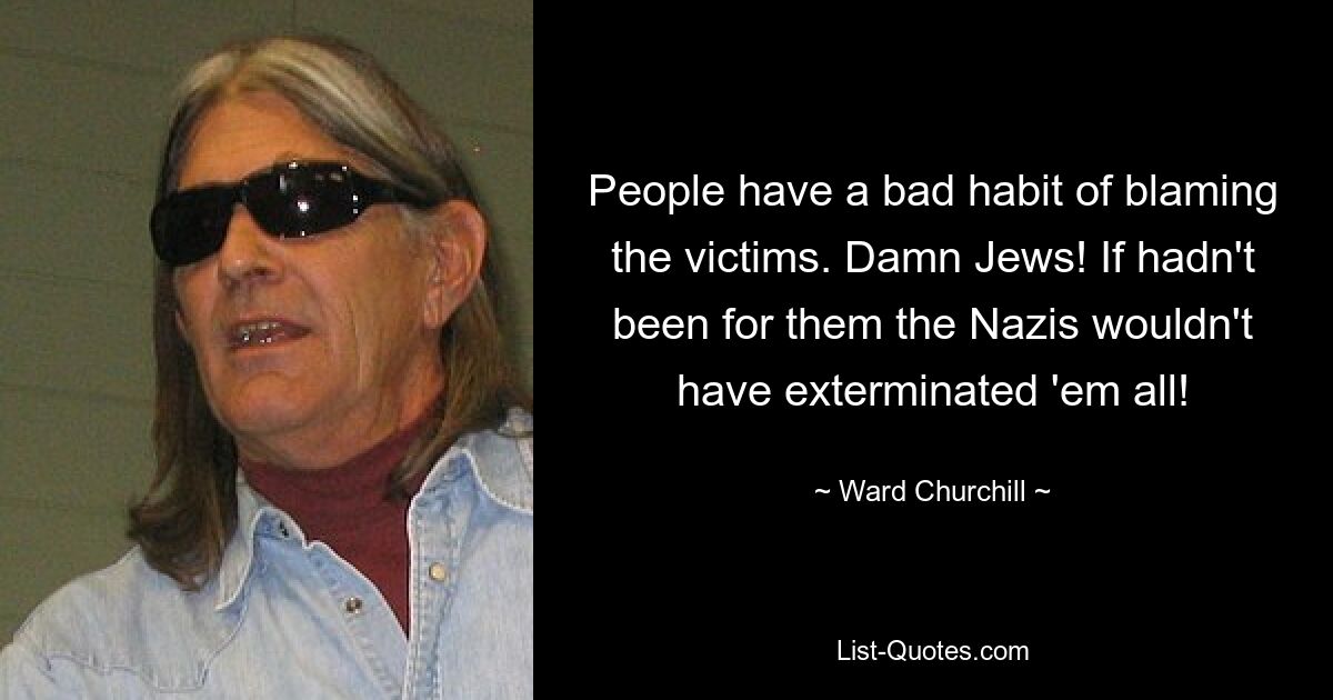 People have a bad habit of blaming the victims. Damn Jews! If hadn't been for them the Nazis wouldn't have exterminated 'em all! — © Ward Churchill