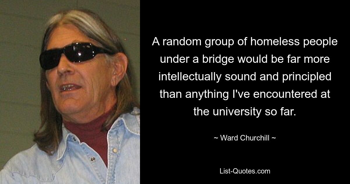 A random group of homeless people under a bridge would be far more intellectually sound and principled than anything I've encountered at the university so far. — © Ward Churchill