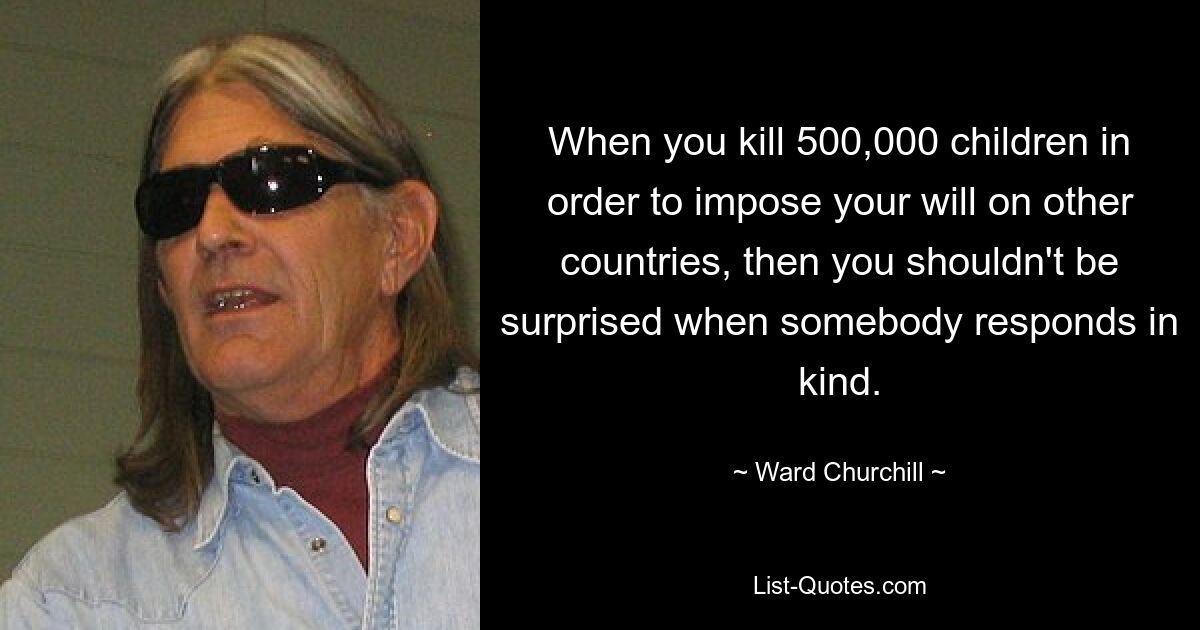 When you kill 500,000 children in order to impose your will on other countries, then you shouldn't be surprised when somebody responds in kind. — © Ward Churchill