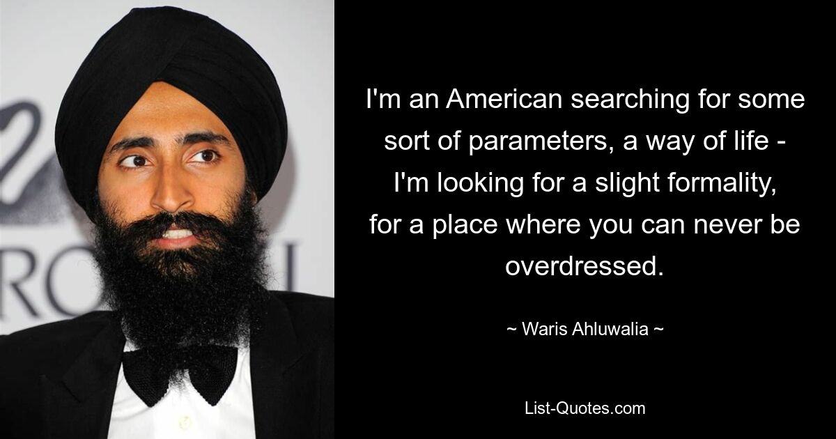 I'm an American searching for some sort of parameters, a way of life - I'm looking for a slight formality, for a place where you can never be overdressed. — © Waris Ahluwalia