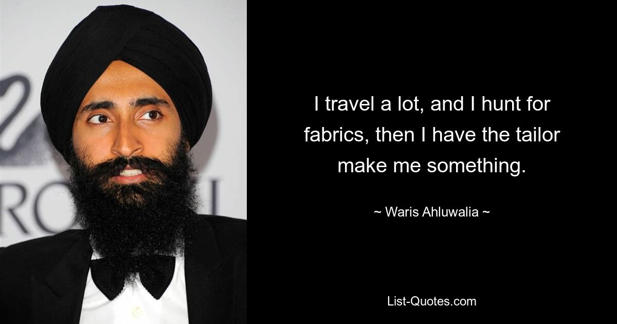 I travel a lot, and I hunt for fabrics, then I have the tailor make me something. — © Waris Ahluwalia