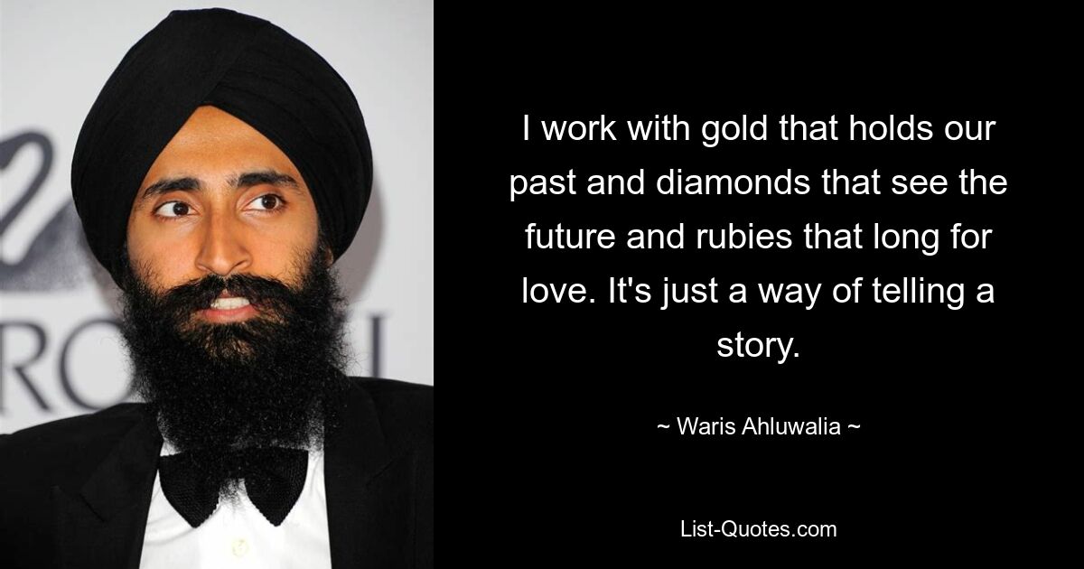 I work with gold that holds our past and diamonds that see the future and rubies that long for love. It's just a way of telling a story. — © Waris Ahluwalia