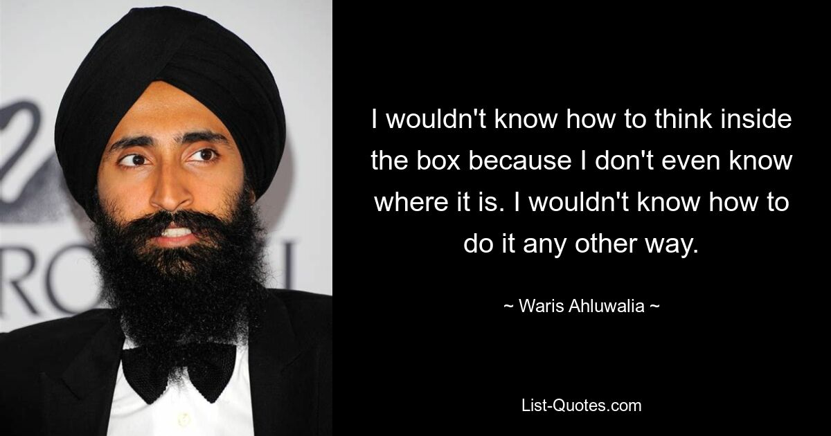 I wouldn't know how to think inside the box because I don't even know where it is. I wouldn't know how to do it any other way. — © Waris Ahluwalia