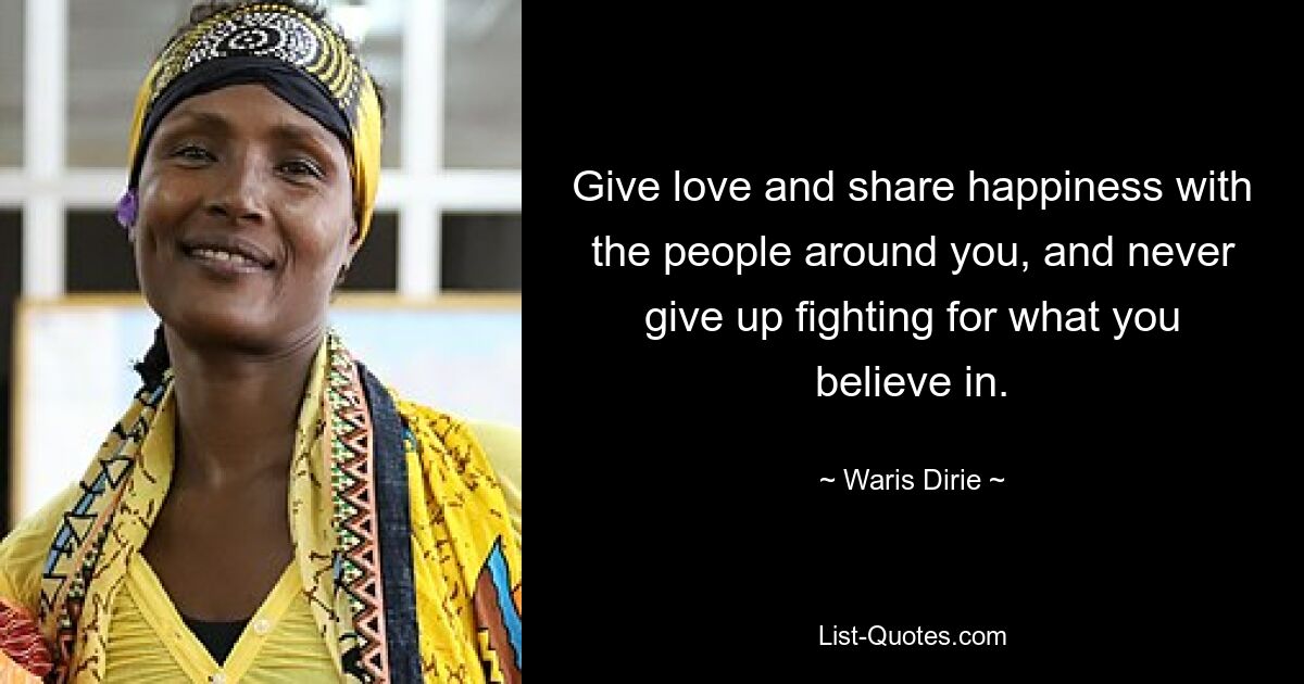 Give love and share happiness with the people around you, and never give up fighting for what you believe in. — © Waris Dirie