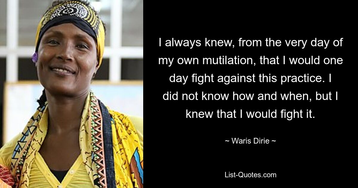 I always knew, from the very day of my own mutilation, that I would one day fight against this practice. I did not know how and when, but I knew that I would fight it. — © Waris Dirie