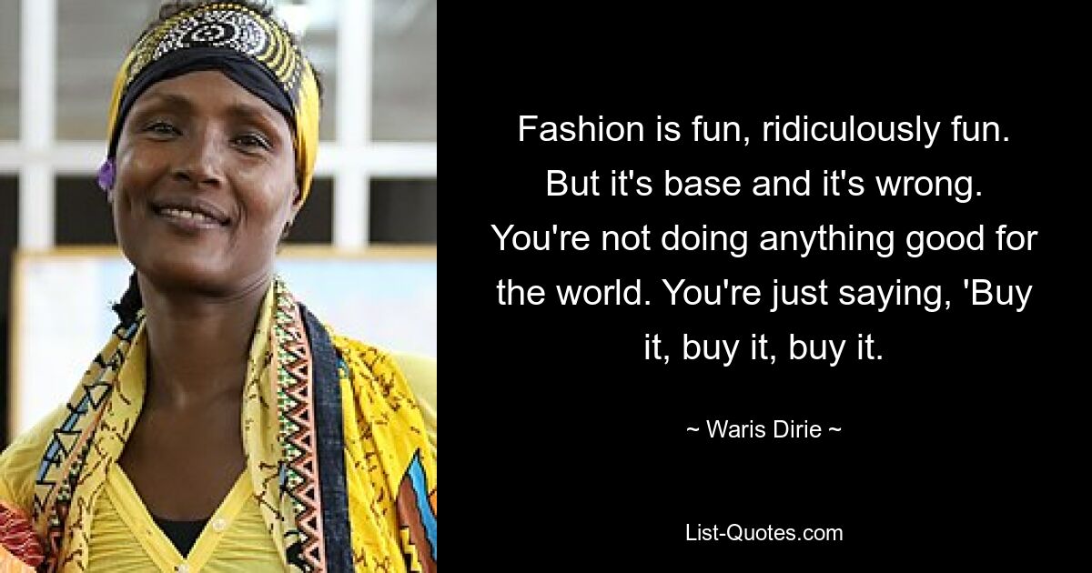 Fashion is fun, ridiculously fun. But it's base and it's wrong. You're not doing anything good for the world. You're just saying, 'Buy it, buy it, buy it. — © Waris Dirie