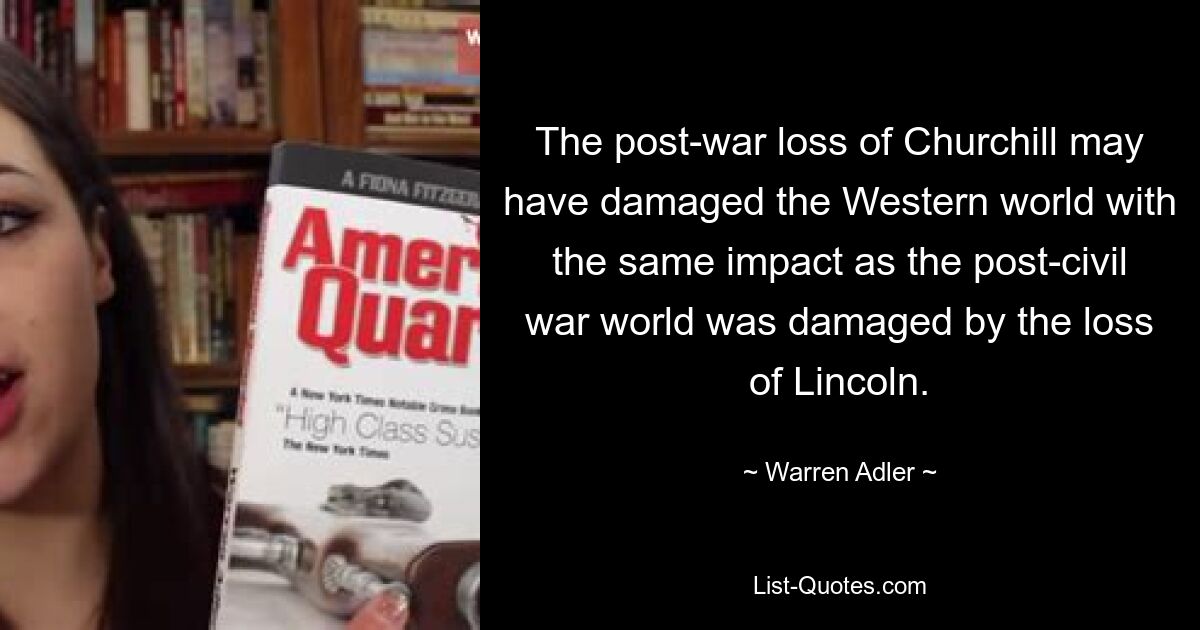 The post-war loss of Churchill may have damaged the Western world with the same impact as the post-civil war world was damaged by the loss of Lincoln. — © Warren Adler