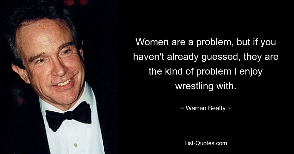 Women are a problem, but if you haven't already guessed, they are the kind of problem I enjoy wrestling with. — © Warren Beatty