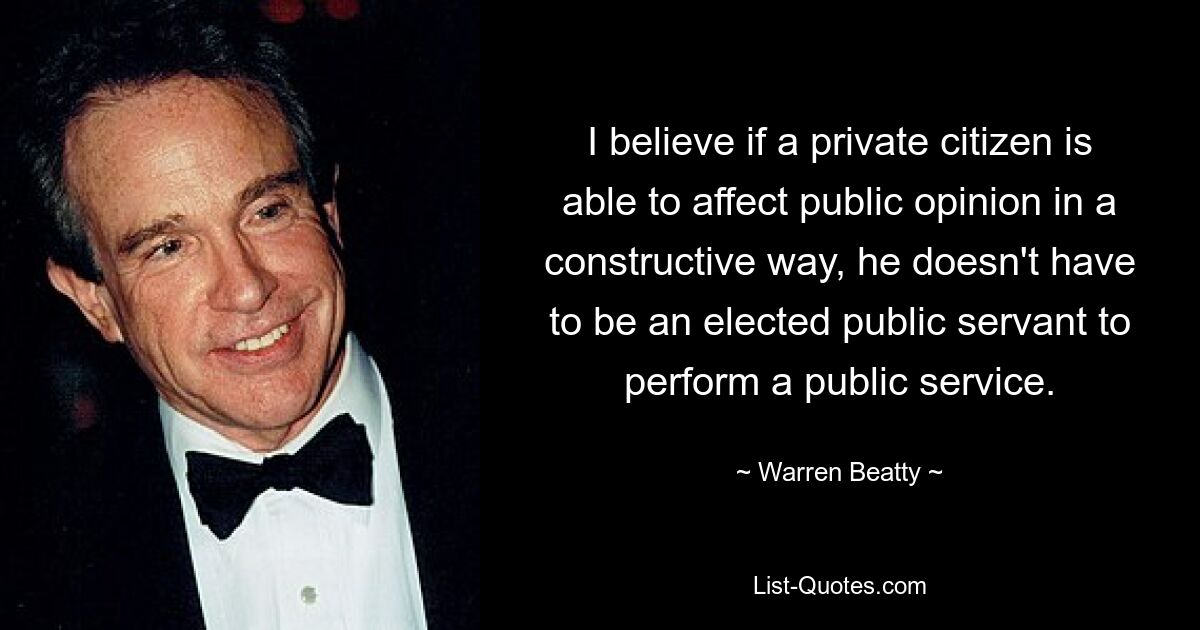 I believe if a private citizen is able to affect public opinion in a constructive way, he doesn't have to be an elected public servant to perform a public service. — © Warren Beatty