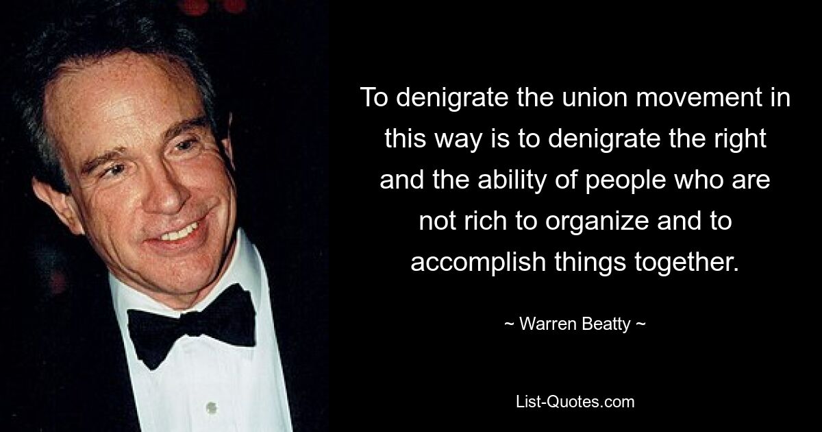 To denigrate the union movement in this way is to denigrate the right and the ability of people who are not rich to organize and to accomplish things together. — © Warren Beatty