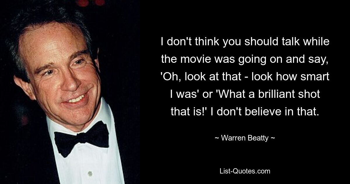 I don't think you should talk while the movie was going on and say, 'Oh, look at that - look how smart I was' or 'What a brilliant shot that is!' I don't believe in that. — © Warren Beatty