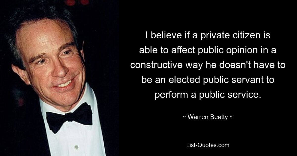 I believe if a private citizen is able to affect public opinion in a constructive way he doesn't have to be an elected public servant to perform a public service. — © Warren Beatty