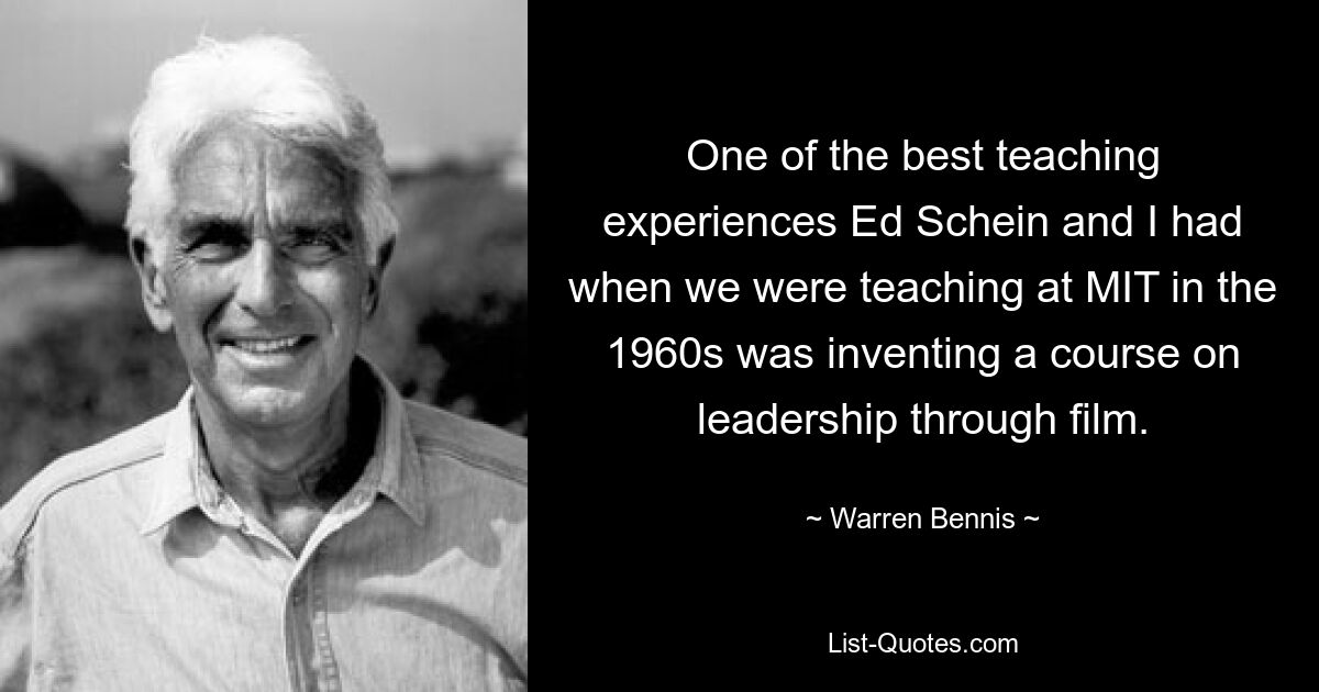 One of the best teaching experiences Ed Schein and I had when we were teaching at MIT in the 1960s was inventing a course on leadership through film. — © Warren Bennis