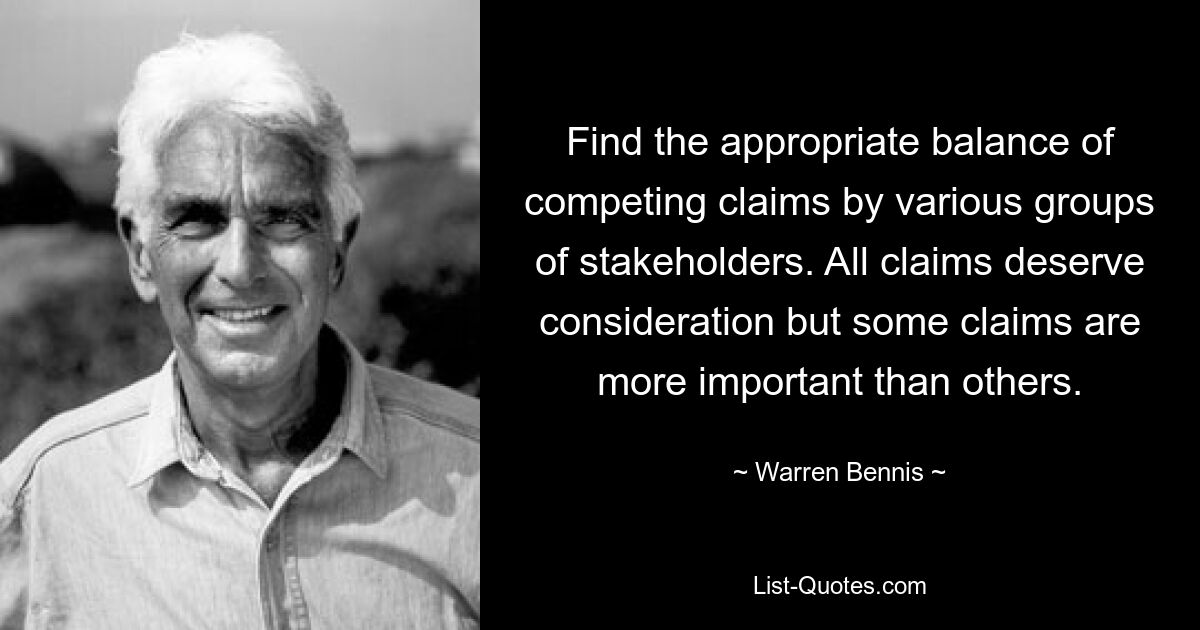 Find the appropriate balance of competing claims by various groups of stakeholders. All claims deserve consideration but some claims are more important than others. — © Warren Bennis