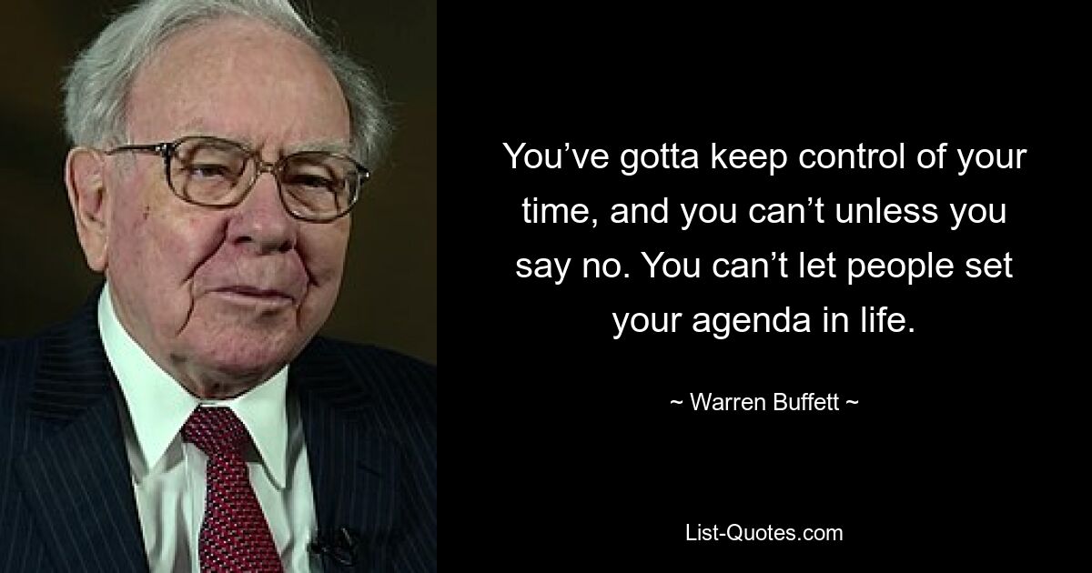 You’ve gotta keep control of your time, and you can’t unless you say no. You can’t let people set your agenda in life. — © Warren Buffett