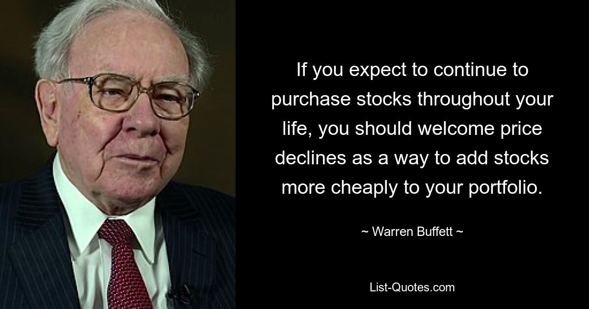 If you expect to continue to purchase stocks throughout your life, you should welcome price declines as a way to add stocks more cheaply to your portfolio. — © Warren Buffett