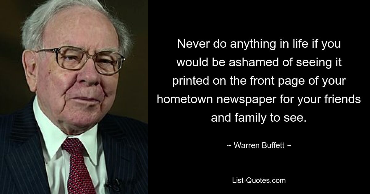 Never do anything in life if you would be ashamed of seeing it printed on the front page of your hometown newspaper for your friends and family to see. — © Warren Buffett