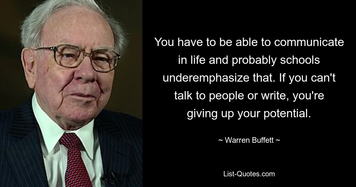 You have to be able to communicate in life and probably schools underemphasize that. If you can't talk to people or write, you're giving up your potential. — © Warren Buffett