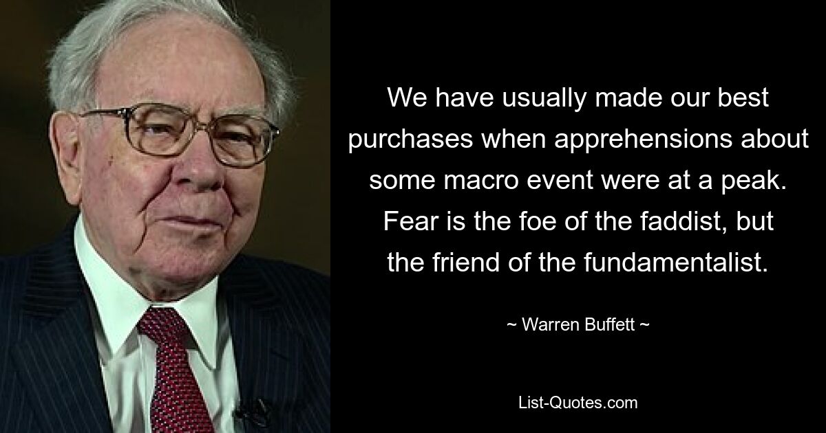 We have usually made our best purchases when apprehensions about some macro event were at a peak. Fear is the foe of the faddist, but the friend of the fundamentalist. — © Warren Buffett