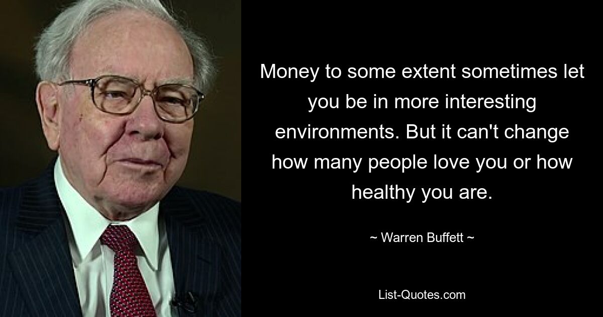 Money to some extent sometimes let you be in more interesting environments. But it can't change how many people love you or how healthy you are. — © Warren Buffett