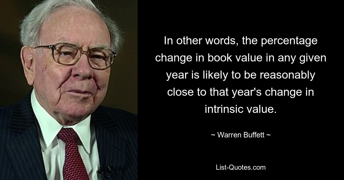 In other words, the percentage change in book value in any given year is likely to be reasonably close to that year's change in intrinsic value. — © Warren Buffett